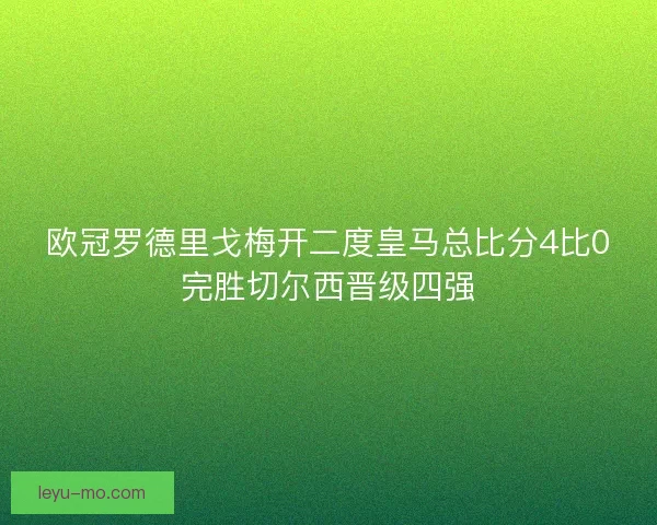 欧冠罗德里戈梅开二度皇马总比分4比0完胜切尔西晋级四强 欧冠罗德里戈梅开二度皇马总比分4比0完胜切尔西晋级四强