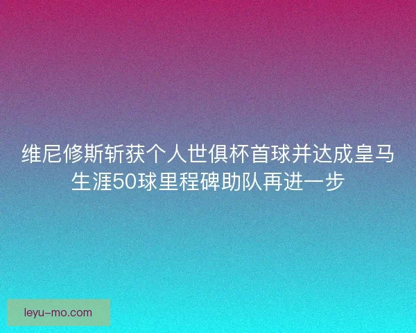维尼修斯斩获个人世俱杯首球并达成皇马生涯50球里程碑助队再进一步 维尼修斯斩获个人世俱杯首球并达成皇马生涯50球里程碑助队再进一步