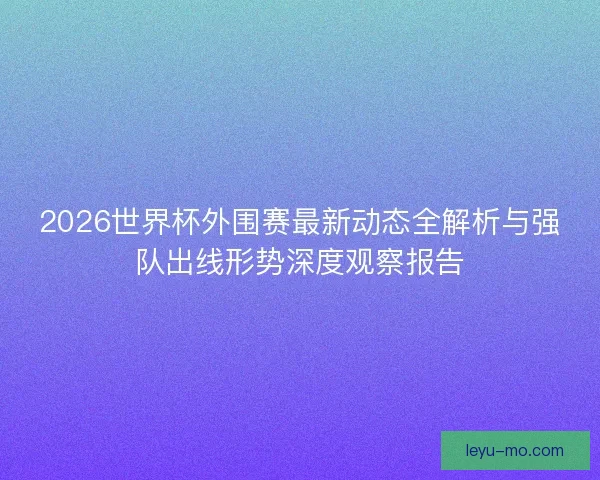 2026世界杯外围赛最新动态全解析与强队出线形势深度观察报告 2026世界杯外围赛最新动态全解析与强队出线形势深度观察报告