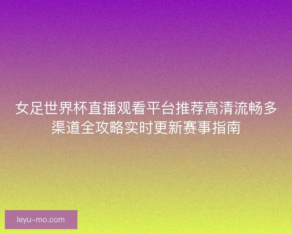 女足世界杯直播观看平台推荐高清流畅多渠道全攻略实时更新赛事指南 女足世界杯直播观看平台推荐高清流畅多渠道全攻略实时更新赛事指南