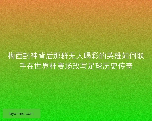 梅西封神背后那群无人喝彩的英雄如何联手在世界杯赛场改写足球历史传奇