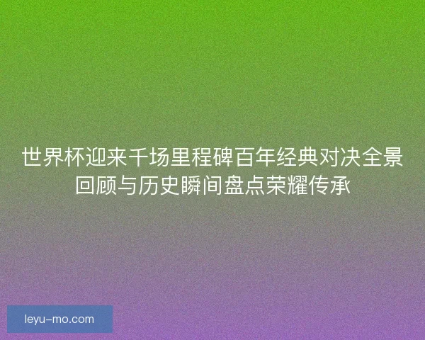 世界杯迎来千场里程碑百年经典对决全景回顾与历史瞬间盘点荣耀传承