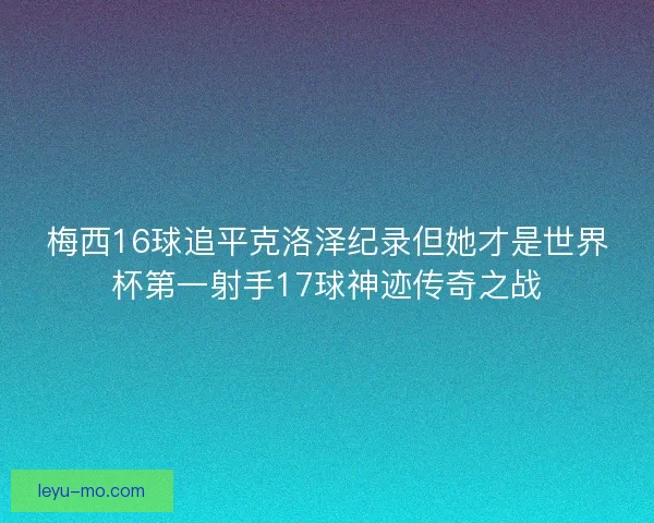 梅西16球追平克洛泽纪录但她才是世界杯第一射手17球神迹传奇之战