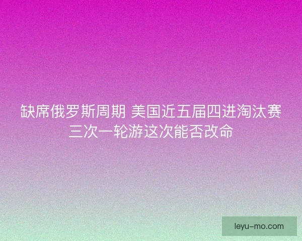 缺席俄罗斯周期 美国近五届四进淘汰赛三次一轮游这次能否改命