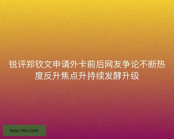 锐评郑钦文申请外卡前后网友争论不断热度反升焦点升持续发酵升级